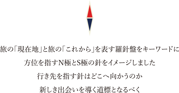 旅の「現在地」と旅の「これから」を表す羅針盤をキーワードに方位を指すN極とS極の針をイメージしました。行き先を指す針はどこへ向かうのか新しき出会いを導く道標となるべく。